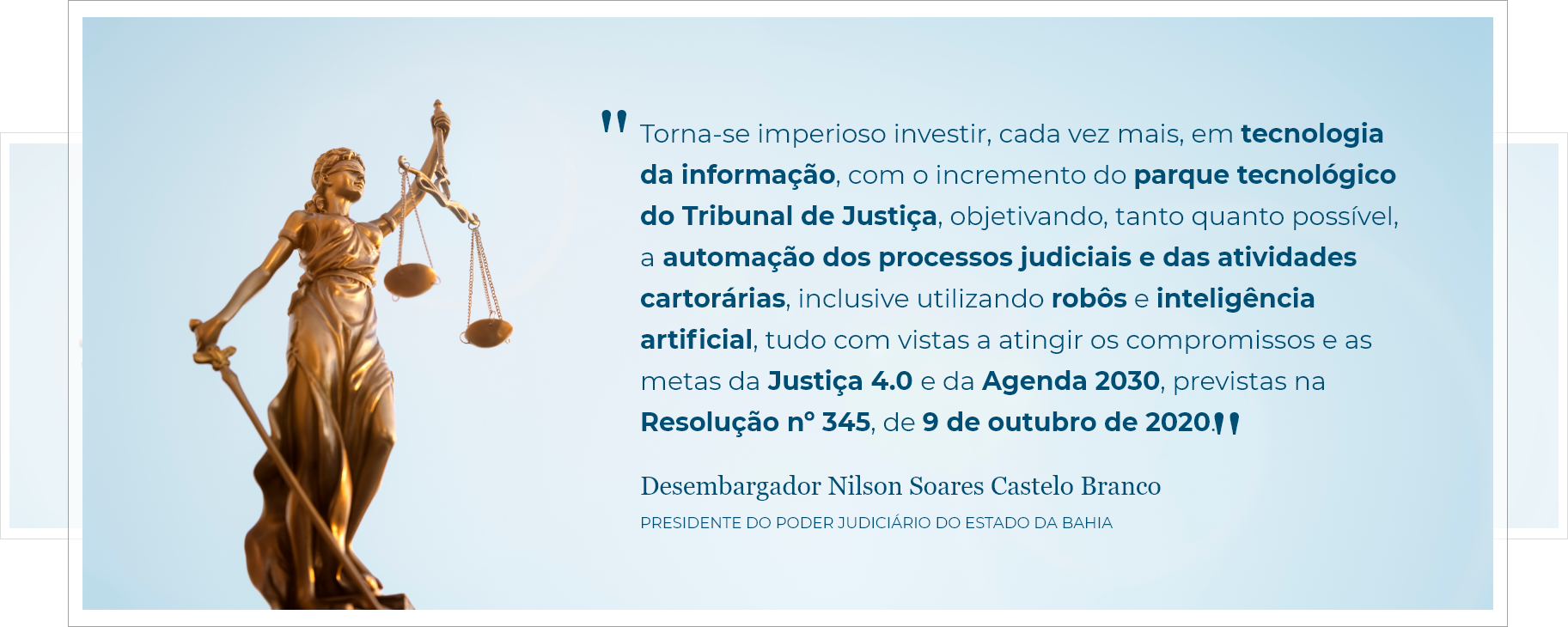 Banner da justiça com a seguinte declaração 'Torna-se imperioso investir, cada vez mais, em tecnologia da informação, com o incremento do parque tecnológico do Tribunal de Justiça, objetivando, tanto quanto possível, a automação dos processos judiciais e das atividades cartorárias, inclusive utilizando robôs e inteligência artificial, tudo com vistas a atingir os compromissos e as metas da Justiça 4.0 e da Agenda 2030, previstas na Resolução nº 345, de 9 de outubro de 2020.' feita pelo Desembargador Nilson Soares Castelo Branco PRESIDENTE DO PODER JUDICIÁRIO DO ESTADO DA BAHIA 