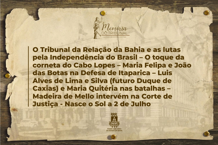 O Tribunal da Relação da Bahia e as lutas pela Independência do Brasil – O toque da corneta do Cabo Lopes – Maria Felipa e João das Botas na Defesa de Itaparica – Luis Alves de Lima e Silva (futuro Duque de Caxias) e Maria Quitéria nas batalhas – Madeira de Mello intervém na Corte de Justiça - Nasce o Sol a 2 de Julho  