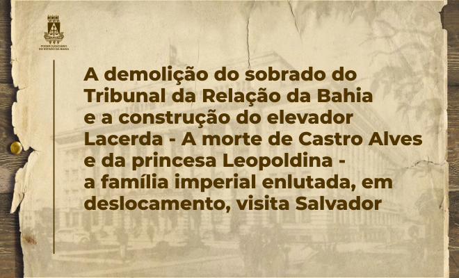 A DEMOLIÇÃO DO SOBRADO DO TRIBUNAL DA RELAÇÃO DA BAHIA E A CONSTRUÇÃO DO ELEVADOR LACERDA – A MORTE DE CASTRO ALVES E DA PRINCESA LEOPOLDINA – A FAMÍLIA IMPERIAL ENLUTADA, EM DESLOCAMENTO, VISITA SALVADOR  