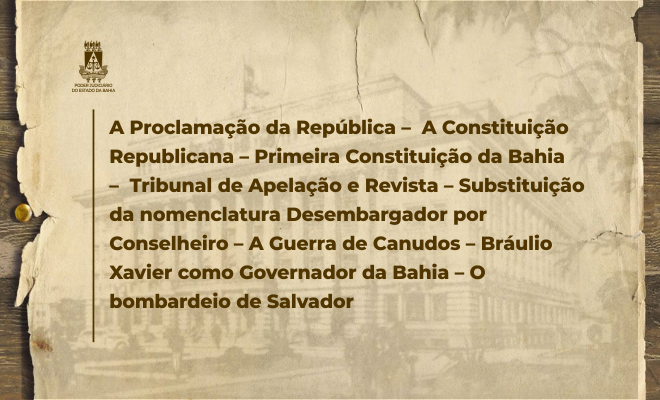 A PROCLAMAÇÃO DA REPÚBLICA – A CONSTITUIÇÃO REPUBLICANA – PRIMEIRA CONSTITUIÇÃO DA BAHIA - TRIBUNAL DE APELAÇÃO E REVISTA – SUBSTITUIÇÃO DA NOMENCLATURA DESEMBARGADOR POR CONSELHEIRO - A GUERRA DE CANUDOS - BRÁULIO XAVIER COMO GOVERNADOR DA BAHIA - O BOMBARDEIO DE SALVADOR  