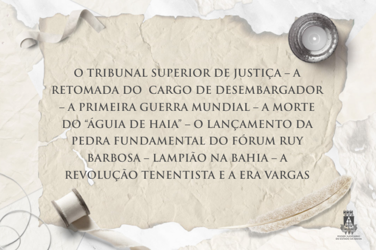 O TRIBUNAL SUPERIOR DE JUSTIÇA – A RETOMADA DO  CARGO DE DESEMBARGADOR – A PRIMEIRA GUERRA MUNDIAL – A MORTE DO “ÁGUIA DE HAIA” – O LANÇAMENTO DA PEDRA FUNDAMENTAL DO FÓRUM RUY BARBOSA – LAMPIÃO NA BAHIA – A REVOLUÇÃO TENENTISTA E A ERA VARGAS  