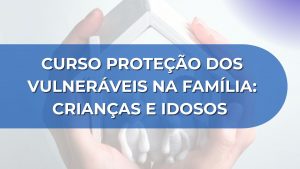 CURSO PROTEÇÃO DOS VULNERÁVEIS NA FAMÍLIA: CRIANÇAS E IDOSOS