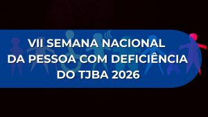 VII SEMANA NACIONAL DA PESSOA COM DEFICIÊNCIA DO TRIBUNAL DE JUSTIÇA DO ESTADO DA BAHIA 2026